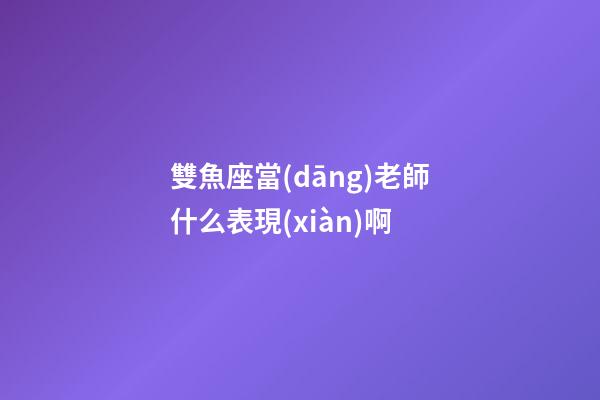 雙魚座當(dāng)老師什么表現(xiàn)啊-第1張-星座運(yùn)勢-玄機(jī)派