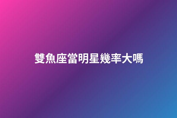 雙魚座當明星幾率大嗎-第1張-星座運勢-玄機派
