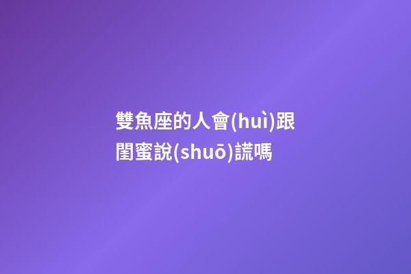 雙魚座的人會(huì)跟閨蜜說(shuō)謊嗎-第1張-星座運(yùn)勢(shì)-玄機(jī)派
