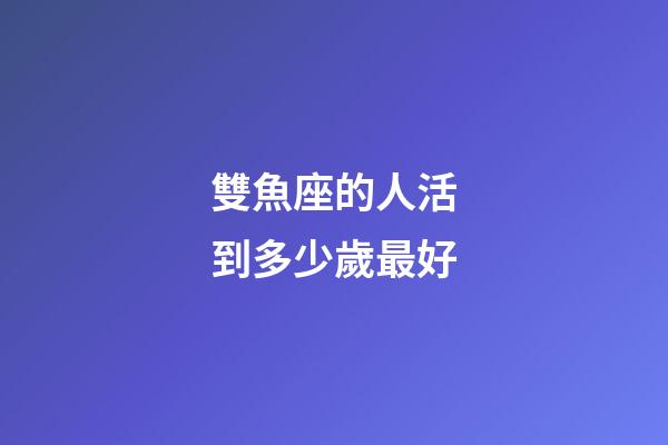 雙魚座的人活到多少歲最好-第1張-星座運勢-玄機派