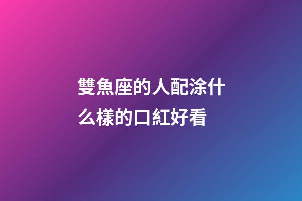 雙魚座的人配涂什么樣的口紅好看-第1張-星座運勢-玄機派