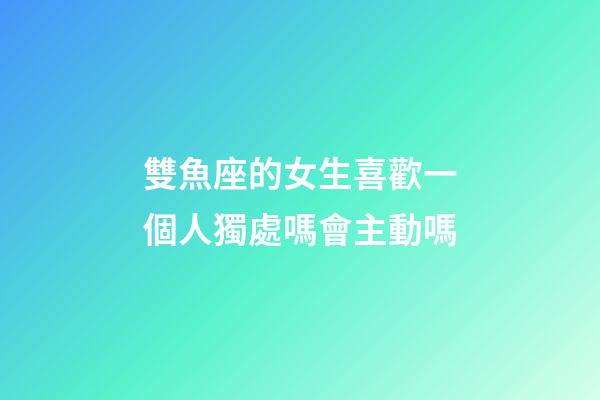雙魚座的女生喜歡一個人獨處嗎會主動嗎-第1張-星座運勢-玄機派