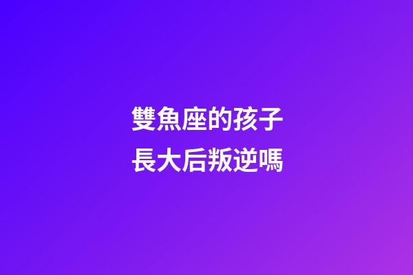 雙魚座的孩子長大后叛逆嗎-第1張-星座運勢-玄機派