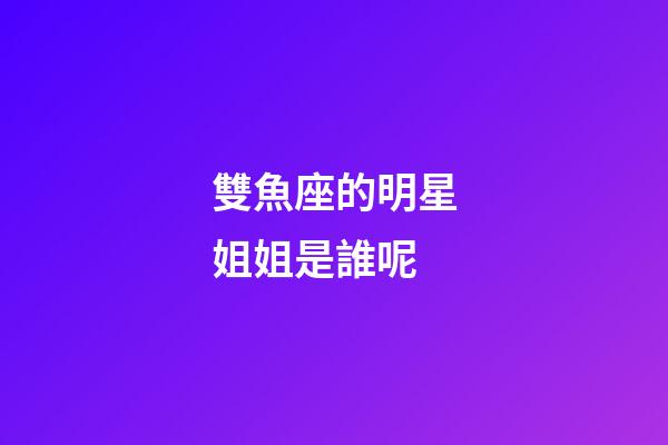 雙魚座的明星姐姐是誰呢-第1張-星座運勢-玄機派