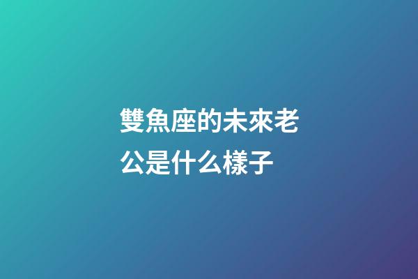 雙魚座的未來老公是什么樣子-第1張-星座運勢-玄機派