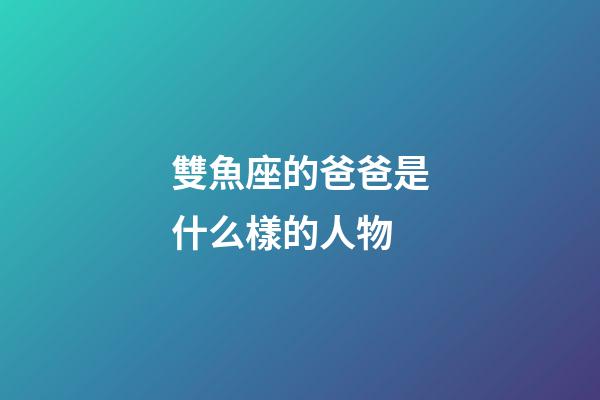 雙魚座的爸爸是什么樣的人物-第1張-星座運勢-玄機派