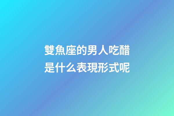 雙魚座的男人吃醋是什么表現形式呢-第1張-星座運勢-玄機派