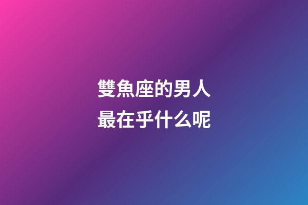 雙魚座的男人最在乎什么呢-第1張-星座運(yùn)勢-玄機(jī)派