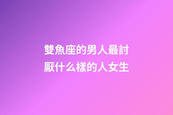 雙魚座的男人最討厭什么樣的人女生