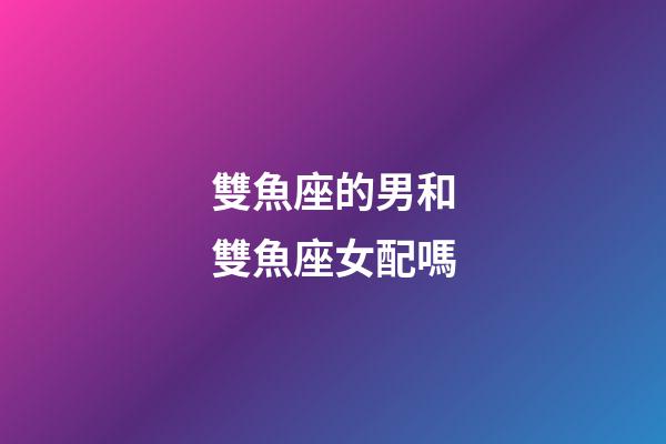 雙魚座的男和雙魚座女配嗎-第1張-星座運勢-玄機派