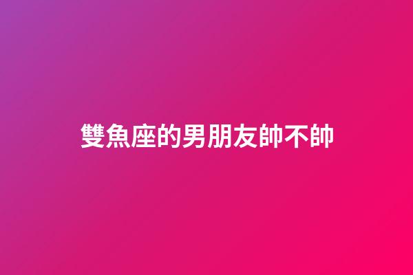 雙魚座的男朋友帥不帥-第1張-星座運勢-玄機派