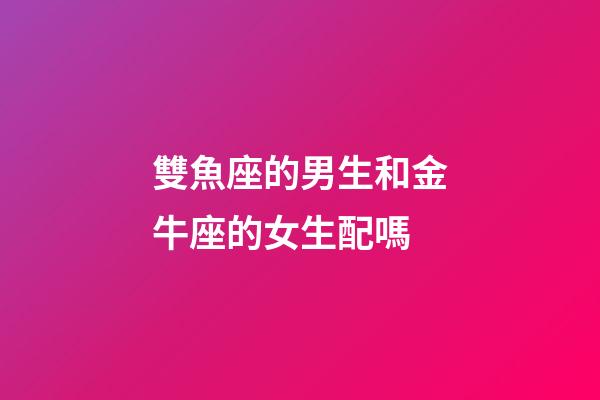 雙魚座的男生和金牛座的女生配嗎