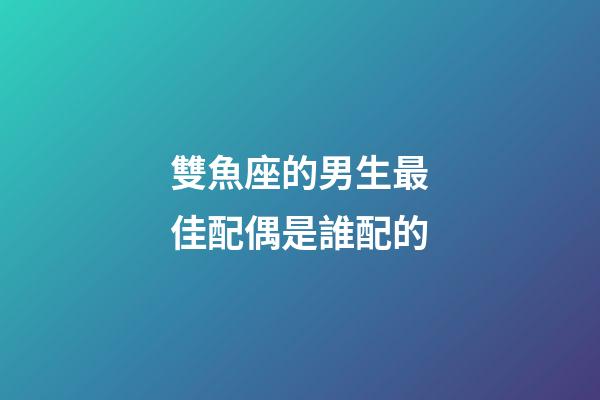 雙魚座的男生最佳配偶是誰配的-第1張-星座運勢-玄機派