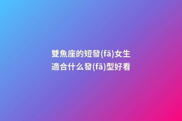 雙魚座的短發(fā)女生適合什么發(fā)型好看-第1張-星座運勢-玄機派