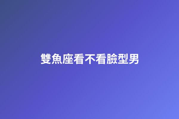 雙魚座看不看臉型男-第1張-星座運(yùn)勢(shì)-玄機(jī)派