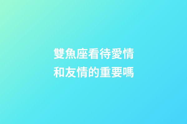 雙魚座看待愛情和友情的重要嗎-第1張-星座運(yùn)勢-玄機(jī)派