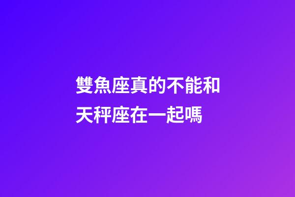 雙魚座真的不能和天秤座在一起嗎-第1張-星座運勢-玄機派