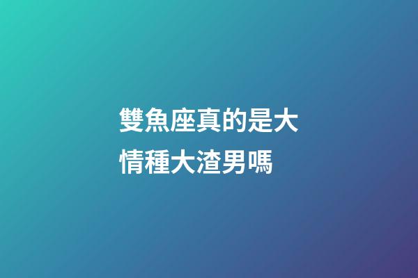 雙魚座真的是大情種大渣男嗎-第1張-星座運勢-玄機派