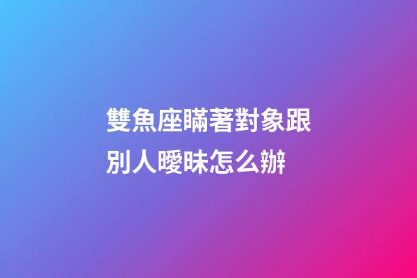 雙魚座瞞著對象跟別人曖昧怎么辦