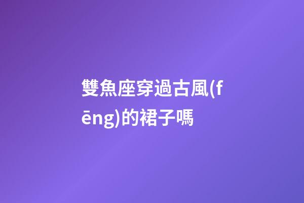 雙魚座穿過古風(fēng)的裙子嗎-第1張-星座運(yùn)勢(shì)-玄機(jī)派