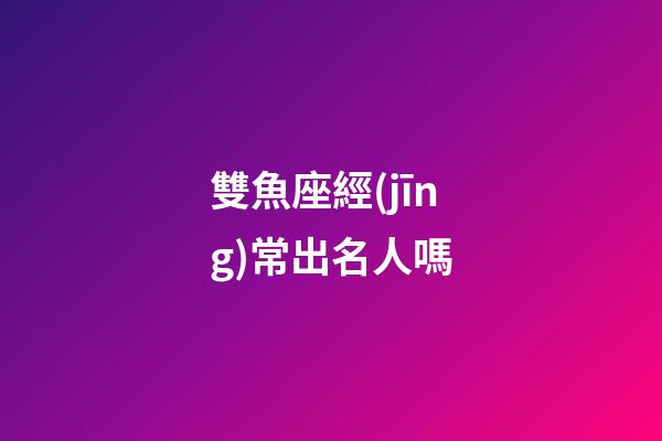 雙魚座經(jīng)常出名人嗎