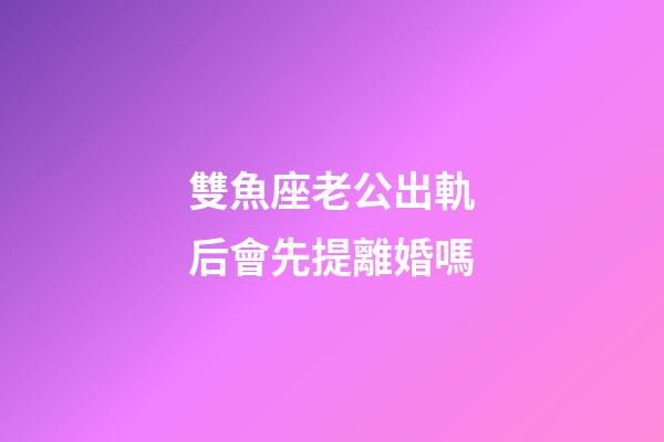 雙魚座老公出軌后會先提離婚嗎-第1張-星座運勢-玄機派