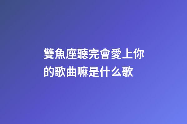 雙魚座聽完會愛上你的歌曲嘛是什么歌