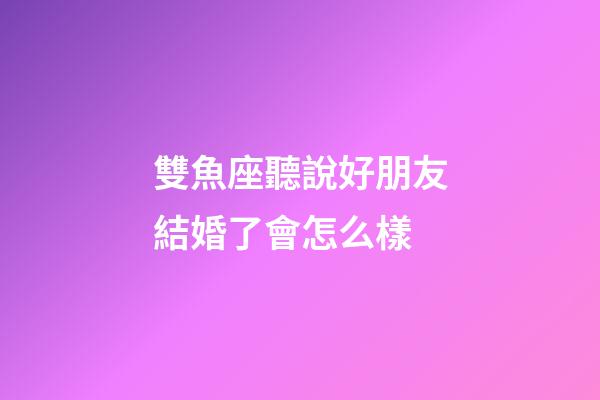 雙魚座聽說好朋友結婚了會怎么樣-第1張-星座運勢-玄機派