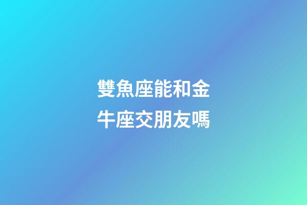 雙魚座能和金牛座交朋友嗎-第1張-星座運勢-玄機派