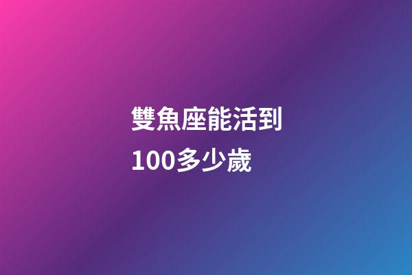 雙魚座能活到100多少歲-第1張-星座運勢-玄機派