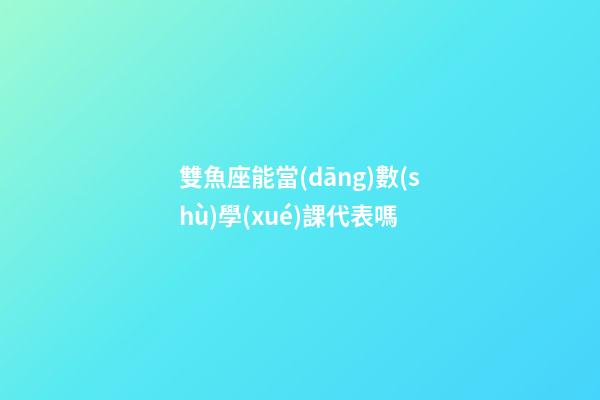 雙魚座能當(dāng)數(shù)學(xué)課代表嗎-第1張-星座運(yùn)勢-玄機(jī)派