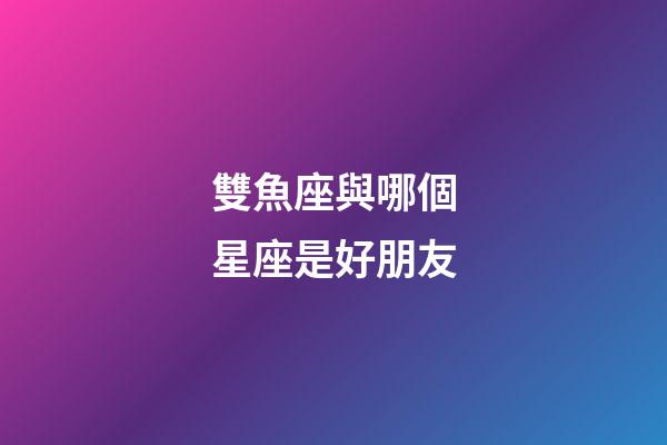 雙魚座與哪個星座是好朋友-第1張-星座運勢-玄機派