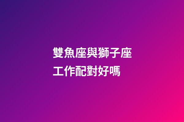 雙魚座與獅子座工作配對好嗎-第1張-星座運勢-玄機(jī)派