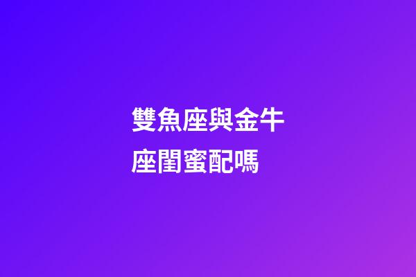 雙魚座與金牛座閨蜜配嗎-第1張-星座運勢-玄機派