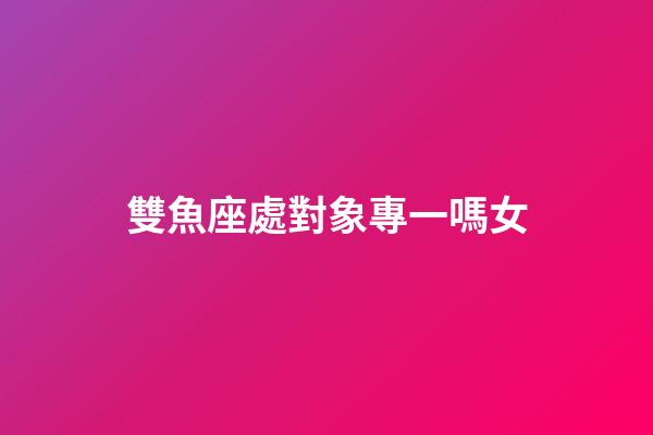 雙魚座處對象專一嗎女-第1張-星座運勢-玄機派