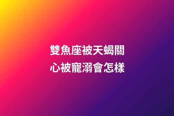 雙魚座被天蝎關心被寵溺會怎樣-第1張-星座運勢-玄機派