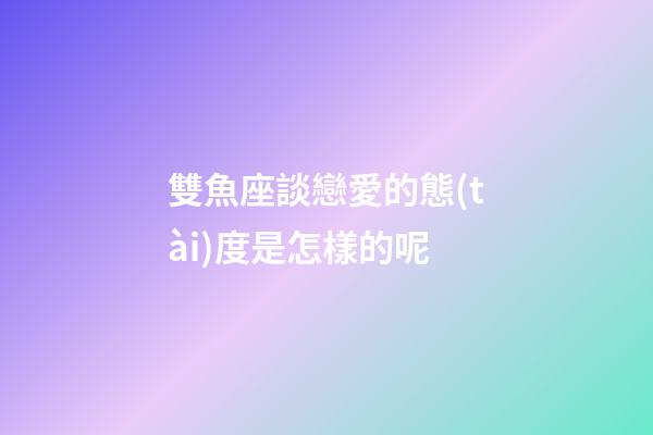 雙魚座談戀愛的態(tài)度是怎樣的呢-第1張-星座運(yùn)勢-玄機(jī)派
