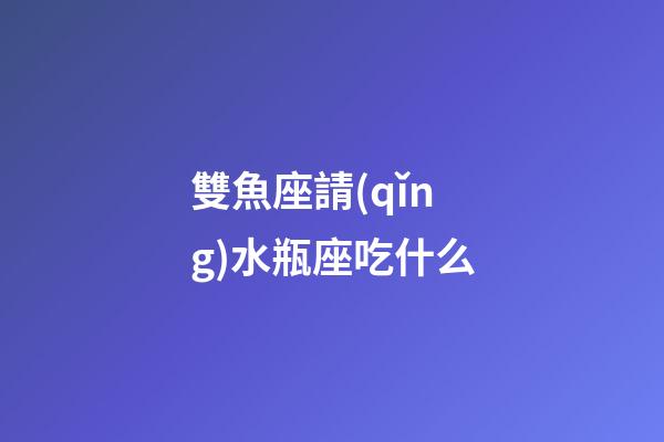 雙魚座請(qǐng)水瓶座吃什么
