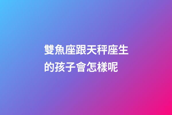 雙魚座跟天秤座生的孩子會怎樣呢-第1張-星座運勢-玄機派