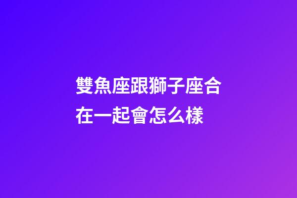 雙魚座跟獅子座合在一起會怎么樣-第1張-星座運勢-玄機派