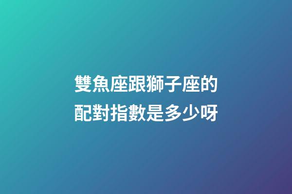 雙魚座跟獅子座的配對指數是多少呀-第1張-星座運勢-玄機派