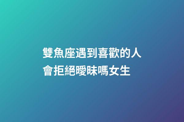 雙魚座遇到喜歡的人會拒絕曖昧嗎女生-第1張-星座運勢-玄機派