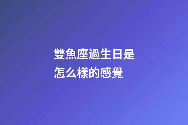 雙魚座過生日是怎么樣的感覺-第1張-星座運勢-玄機派