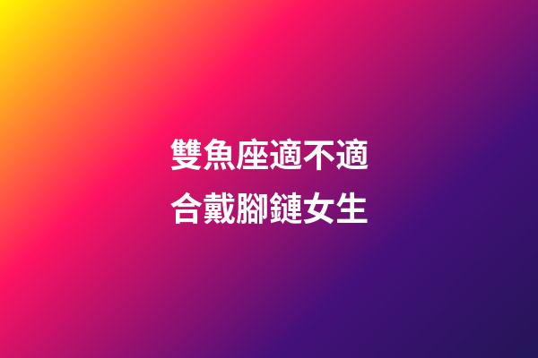 雙魚座適不適合戴腳鏈女生-第1張-星座運勢-玄機派