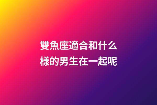 雙魚座適合和什么樣的男生在一起呢-第1張-星座運勢-玄機派