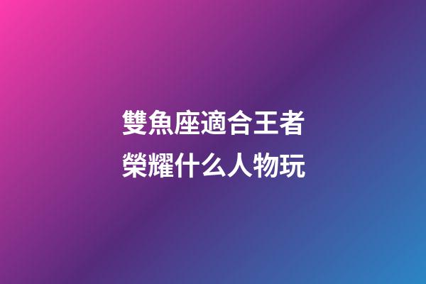 雙魚座適合王者榮耀什么人物玩-第1張-星座運勢-玄機派