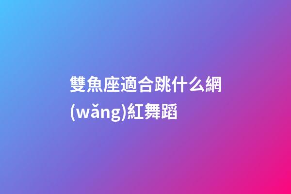 雙魚座適合跳什么網(wǎng)紅舞蹈-第1張-星座運(yùn)勢-玄機(jī)派