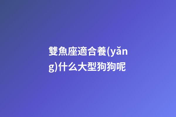 雙魚座適合養(yǎng)什么大型狗狗呢