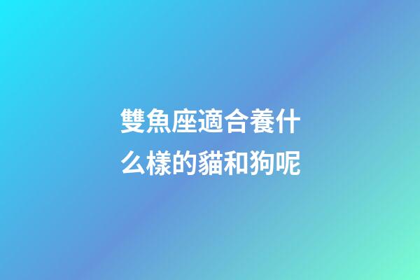 雙魚座適合養什么樣的貓和狗呢-第1張-星座運勢-玄機派