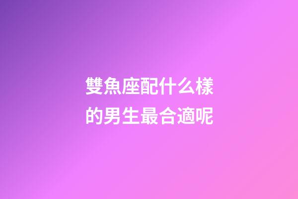 雙魚座配什么樣的男生最合適呢-第1張-星座運勢-玄機派